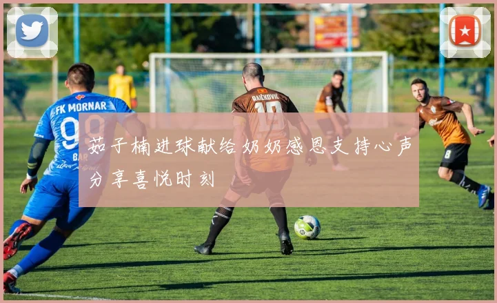 茹子楠进球献给奶奶感恩支持心声分享喜悦时刻
