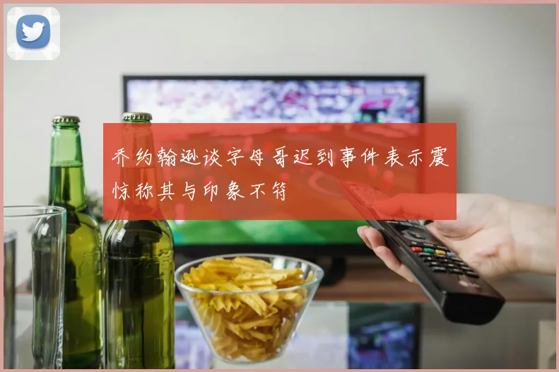 乔约翰逊谈字母哥迟到事件表示震惊称其与印象不符