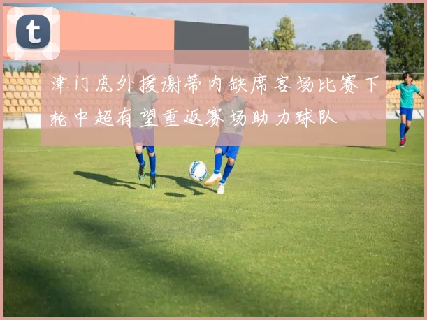 津门虎外援谢蒂内缺席客场比赛下轮中超有望重返赛场助力球队