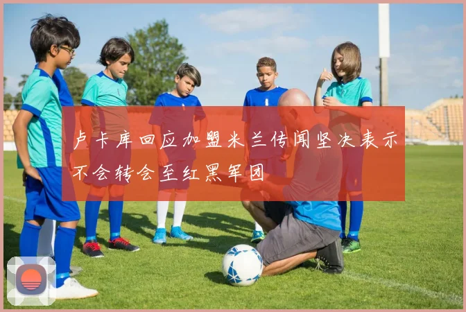 卢卡库回应加盟米兰传闻坚决表示不会转会至红黑军团