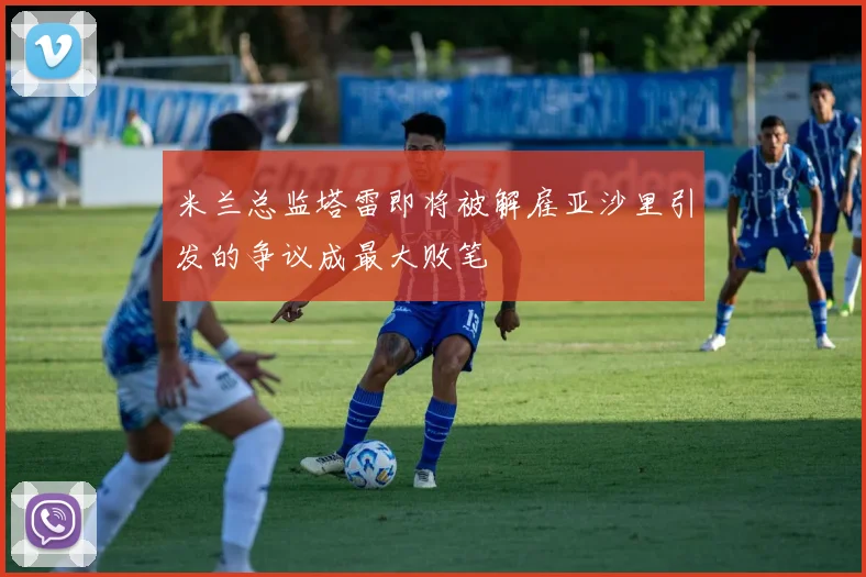 米兰总监塔雷即将被解雇亚沙里引发的争议成最大败笔