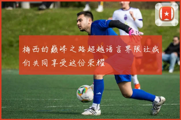 梅西的巅峰之路超越语言界限让我们共同享受这份荣耀
