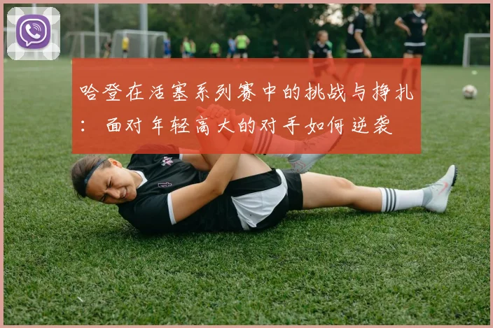 哈登在活塞系列赛中的挑战与挣扎：面对年轻高大的对手如何逆袭