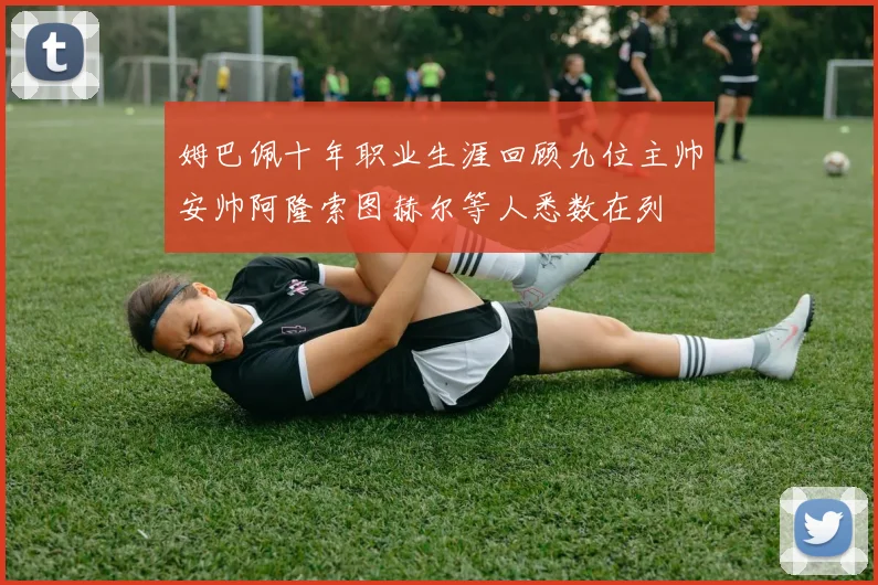 姆巴佩十年职业生涯回顾九位主帅安帅阿隆索图赫尔等人悉数在列