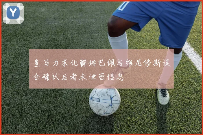皇马力求化解姆巴佩与维尼修斯误会确认后者未泄密信息