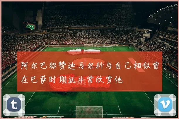 阿尔巴称赞迪马尔科与自己相似曾在巴萨时期就非常欣赏他