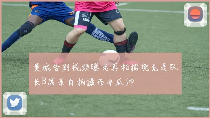 曼城告别视频曝光真相揭晓竟是队长B席亲自拍摄而非瓜帅