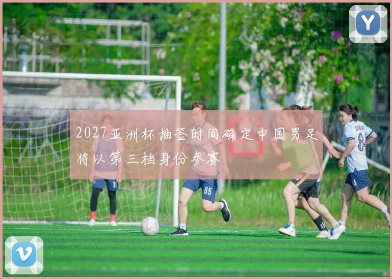 2027亚洲杯抽签时间确定中国男足将以第三档身份参赛