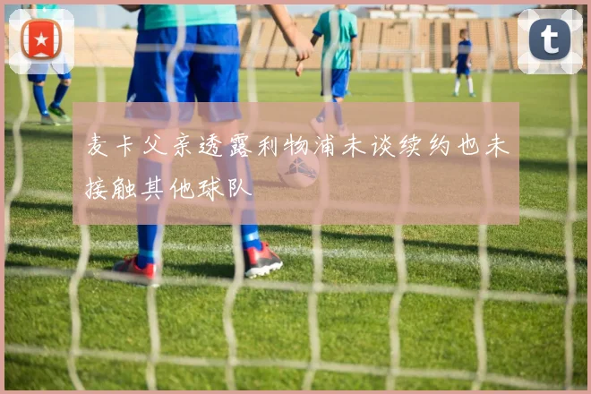 麦卡父亲透露利物浦未谈续约也未接触其他球队
