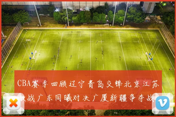 CBA赛季回顾辽宁青岛交锋北京江苏激战广东同曦对决广厦新疆争夺战精彩纷呈