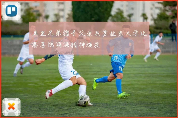 库里兄弟携手父亲共赏杜克大学比赛喜悦满满精神焕发