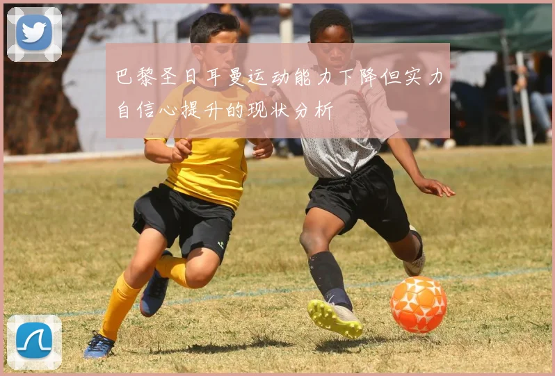 巴黎圣日耳曼运动能力下降但实力自信心提升的现状分析