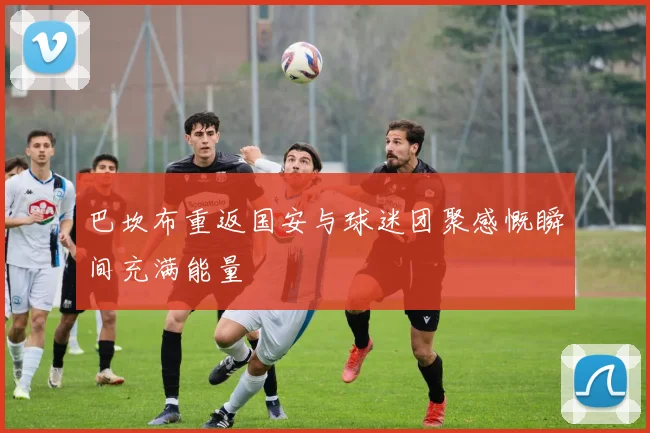 巴坎布重返国安与球迷团聚感慨瞬间充满能量